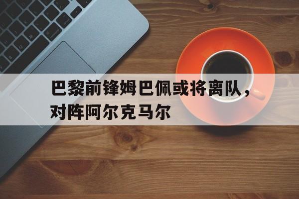 巴黎前锋姆巴佩或将离队，对阵阿尔克马尔